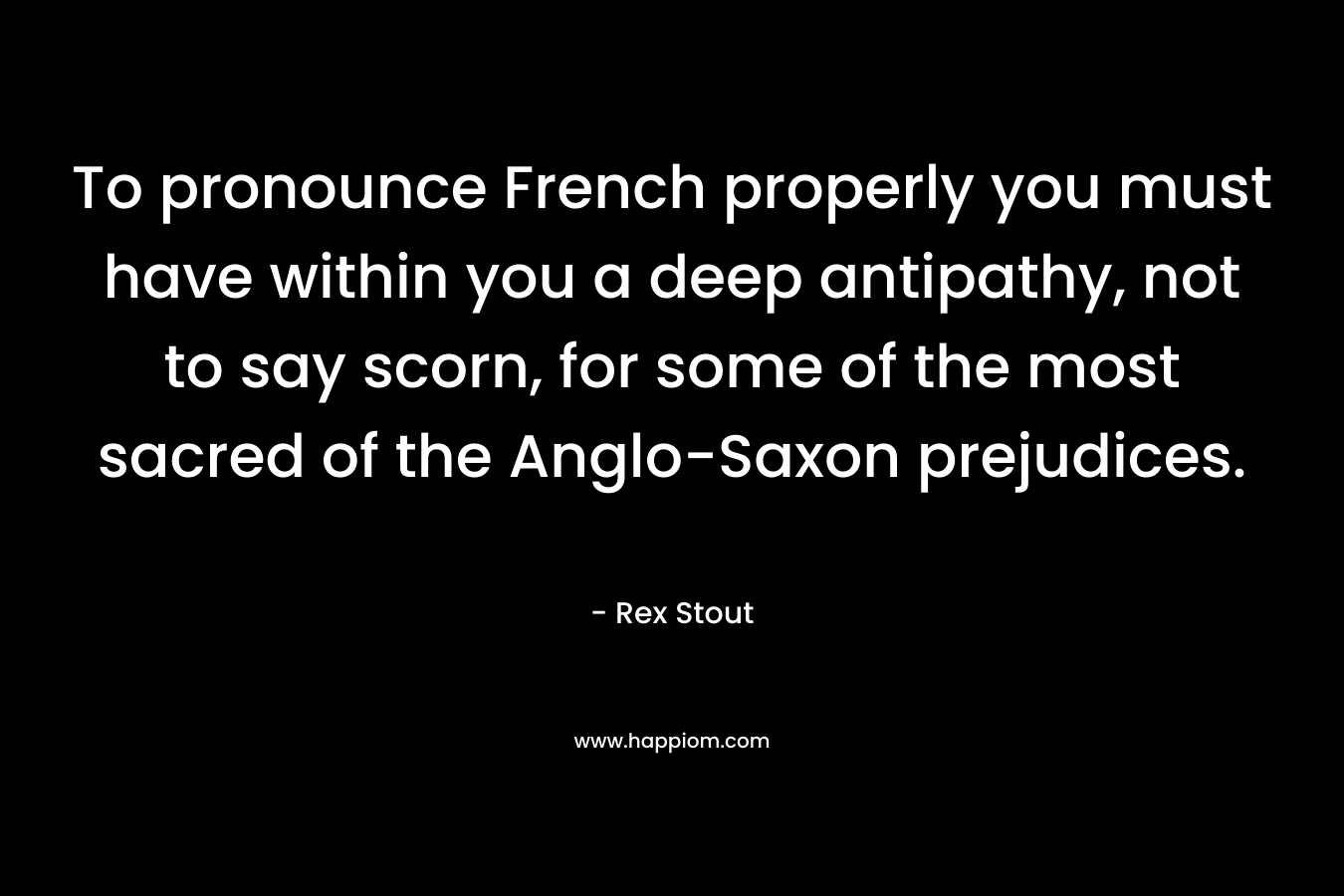 To pronounce French properly you must have within you a deep antipathy, not to say scorn, for some of the most sacred of the Anglo-Saxon prejudices. – Rex Stout