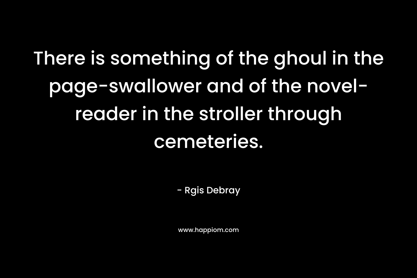 There is something of the ghoul in the page-swallower and of the novel-reader in the stroller through cemeteries. – Rgis Debray