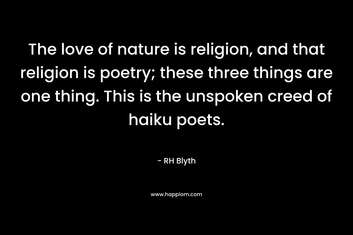 The love of nature is religion, and that religion is poetry; these three things are one thing. This is the unspoken creed of haiku poets. – RH Blyth