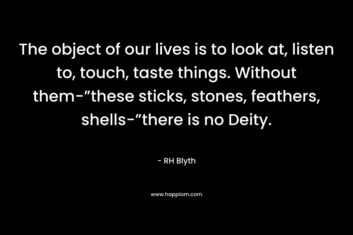 The object of our lives is to look at, listen to, touch, taste things. Without them-”these sticks, stones, feathers, shells-”there is no Deity. – RH Blyth