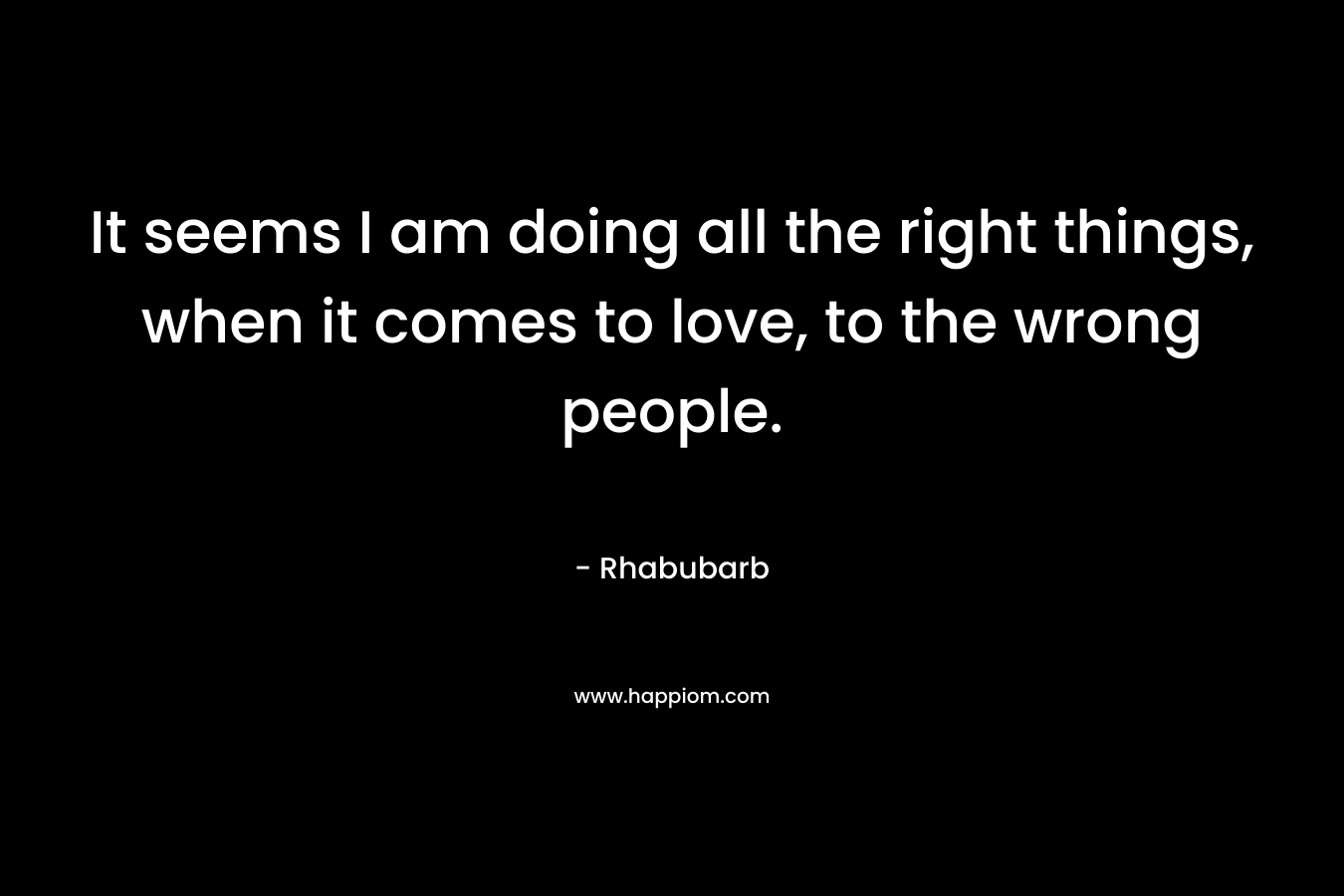 It seems I am doing all the right things, when it comes to love, to the wrong people. – Rhabubarb