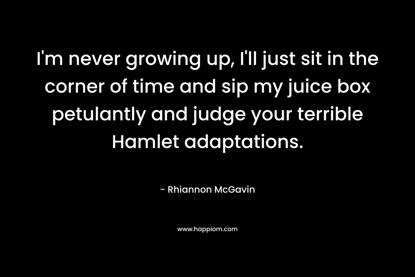 I’m never growing up, I’ll just sit in the corner of time and sip my juice box petulantly and judge your terrible Hamlet adaptations. – Rhiannon McGavin