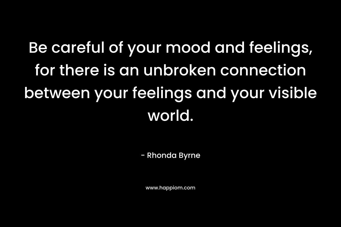 Be careful of your mood and feelings, for there is an unbroken connection between your feelings and your visible world. – Rhonda Byrne