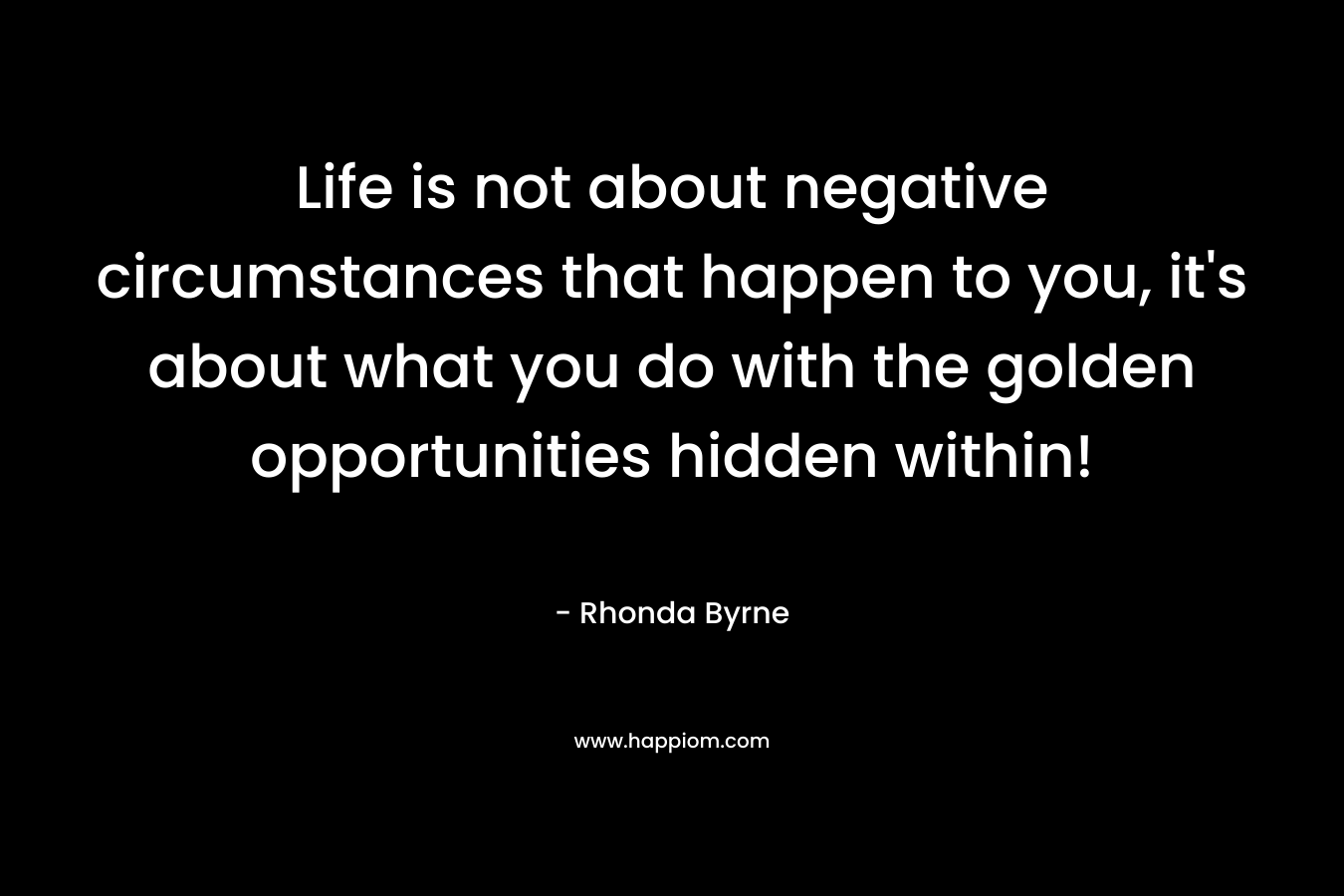 Life is not about negative circumstances that happen to you, it's about what you do with the golden opportunities hidden within!