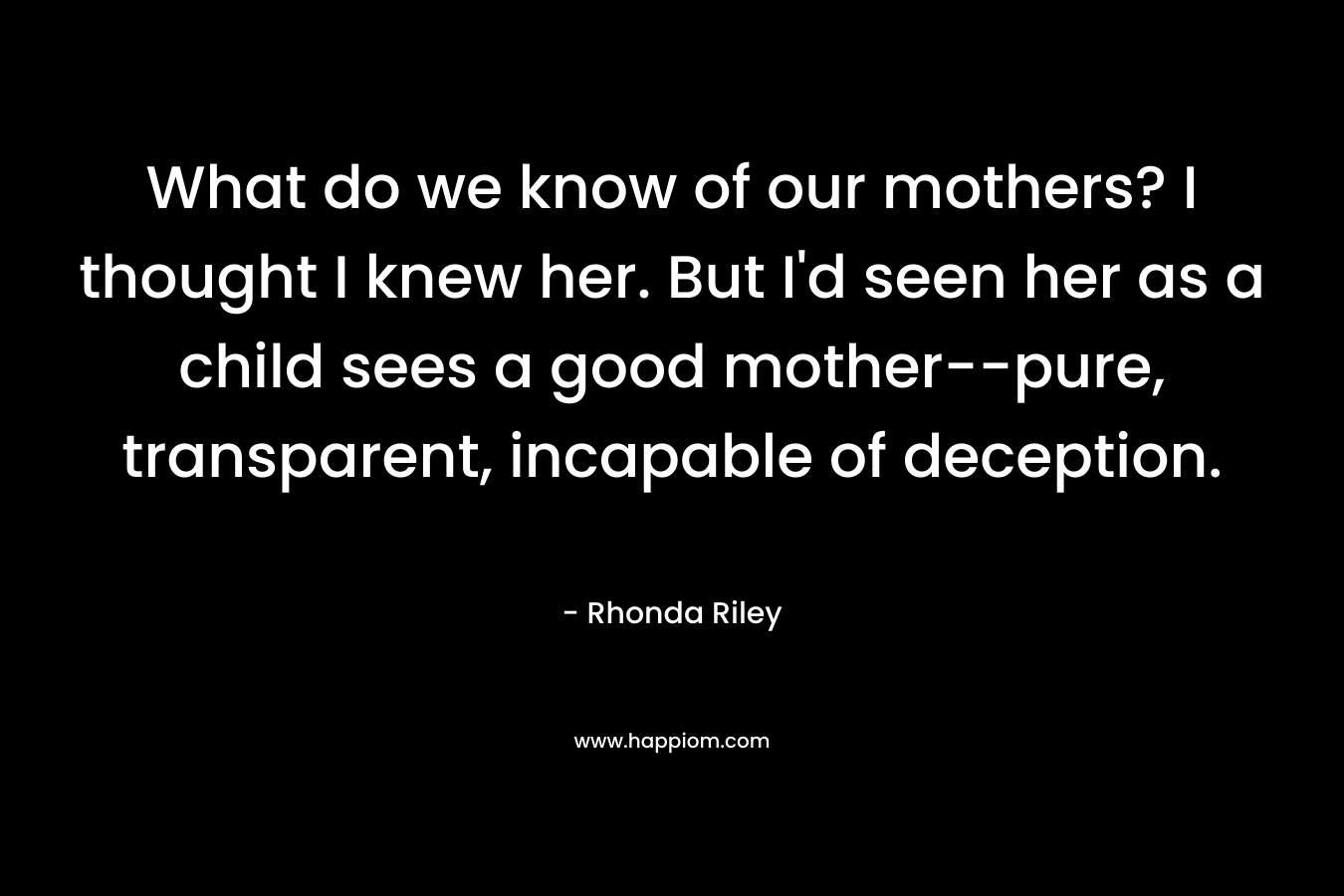 What do we know of our mothers? I thought I knew her. But I’d seen her as a child sees a good mother–pure, transparent, incapable of deception. – Rhonda Riley