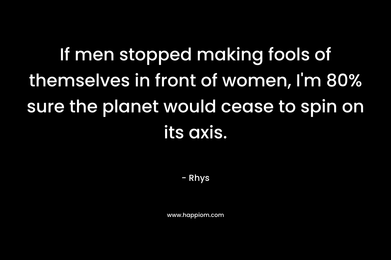 If men stopped making fools of themselves in front of women, I’m 80% sure the planet would cease to spin on its axis. – Rhys