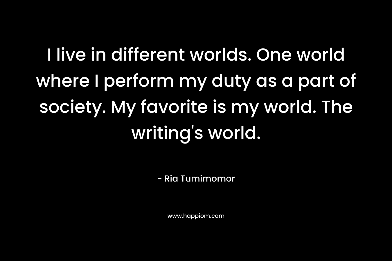 I live in different worlds. One world where I perform my duty as a part of society. My favorite is my world. The writing’s world. – Ria Tumimomor
