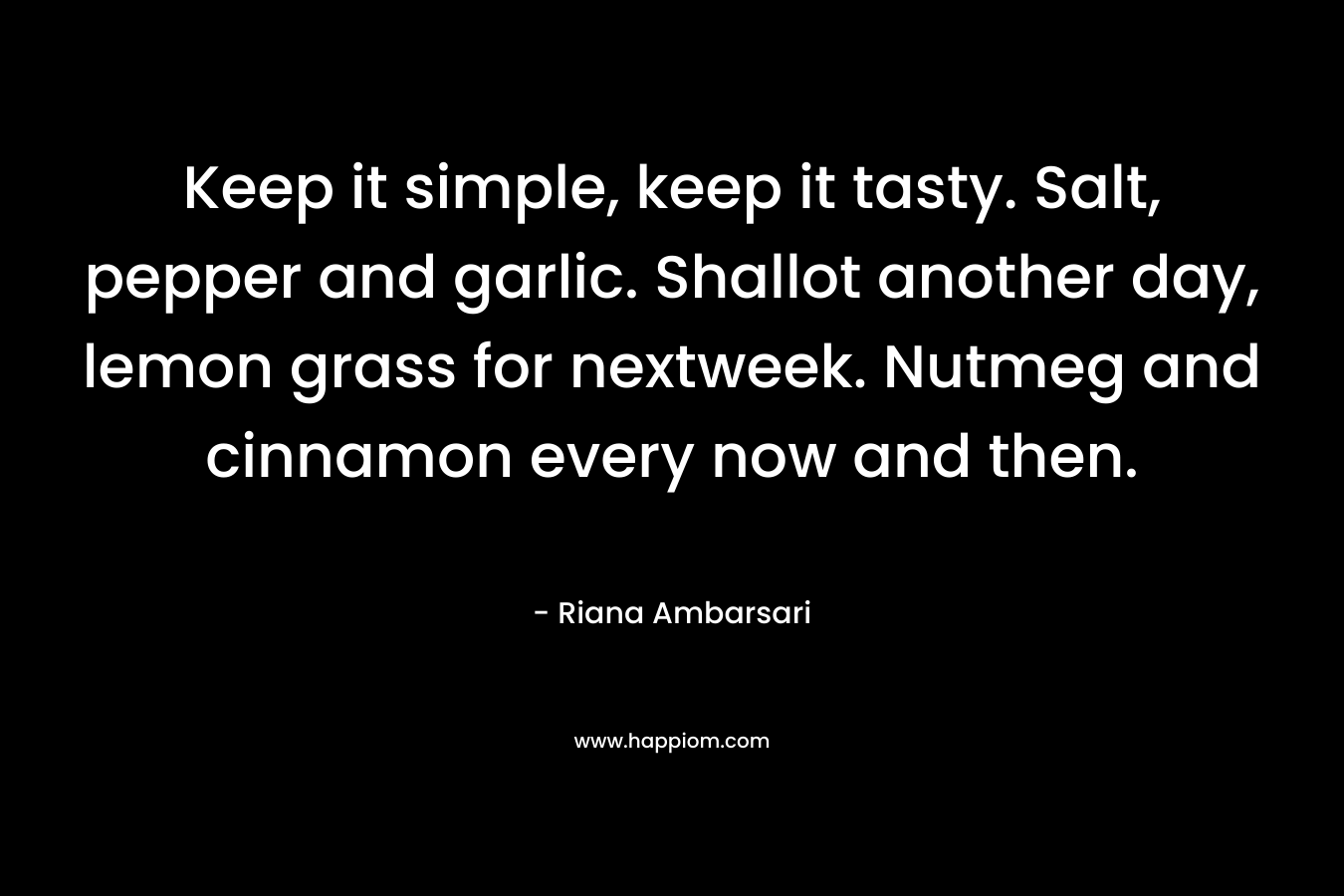 Keep it simple, keep it tasty. Salt, pepper and garlic. Shallot another day, lemon grass for nextweek. Nutmeg and cinnamon every now and then. – Riana Ambarsari