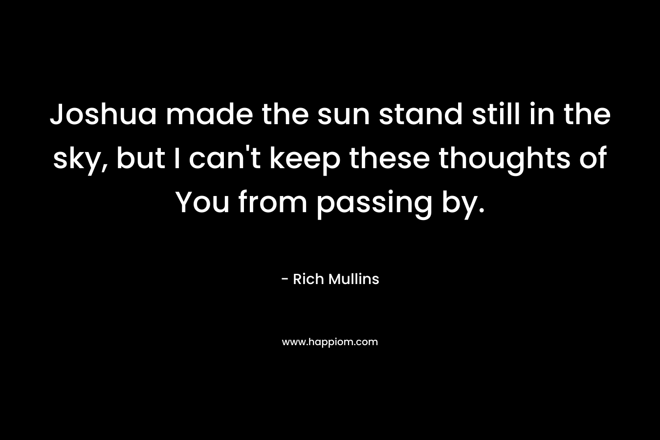Joshua made the sun stand still in the sky, but I can’t keep these thoughts of You from passing by. – Rich Mullins