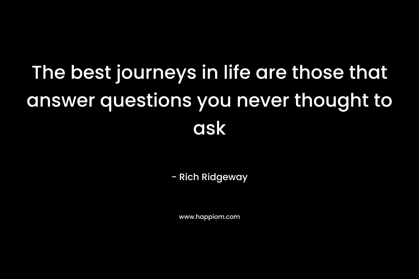 The best journeys in life are those that answer questions you never thought to ask – Rich Ridgeway
