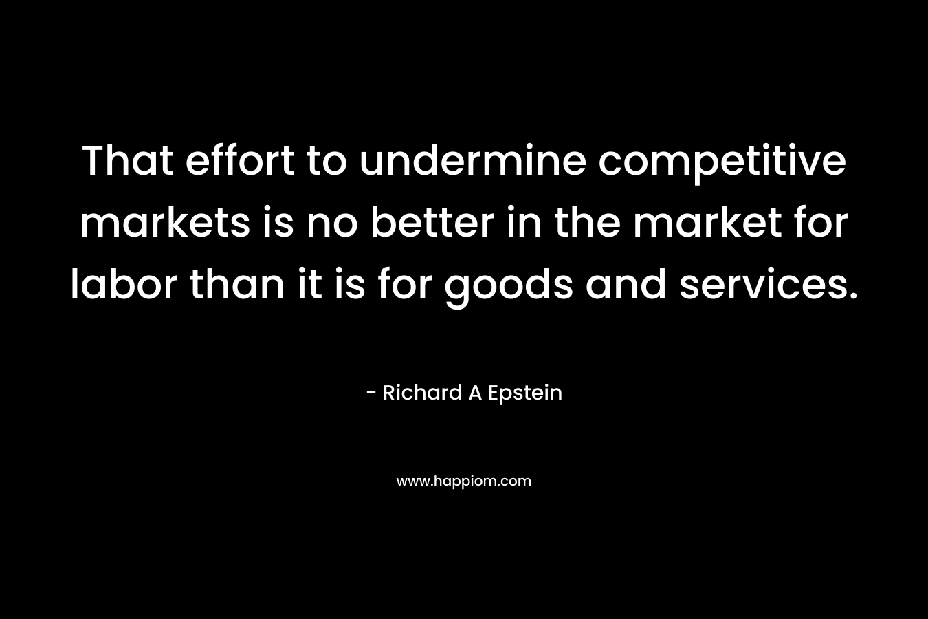 That effort to undermine competitive markets is no better in the market for labor than it is for goods and services. – Richard A Epstein