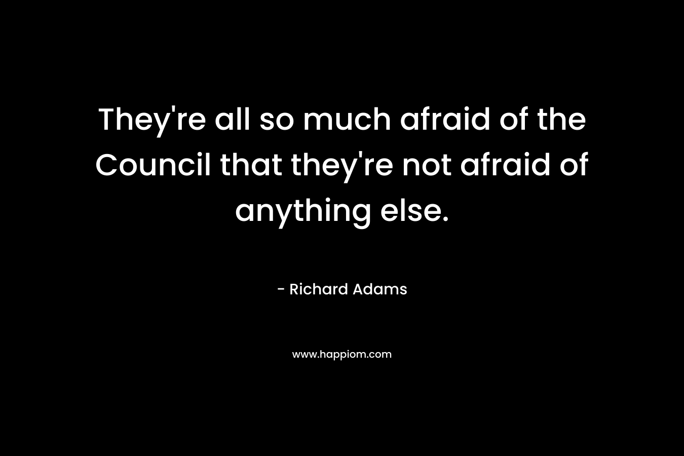 They’re all so much afraid of the Council that they’re not afraid of anything else. – Richard Adams