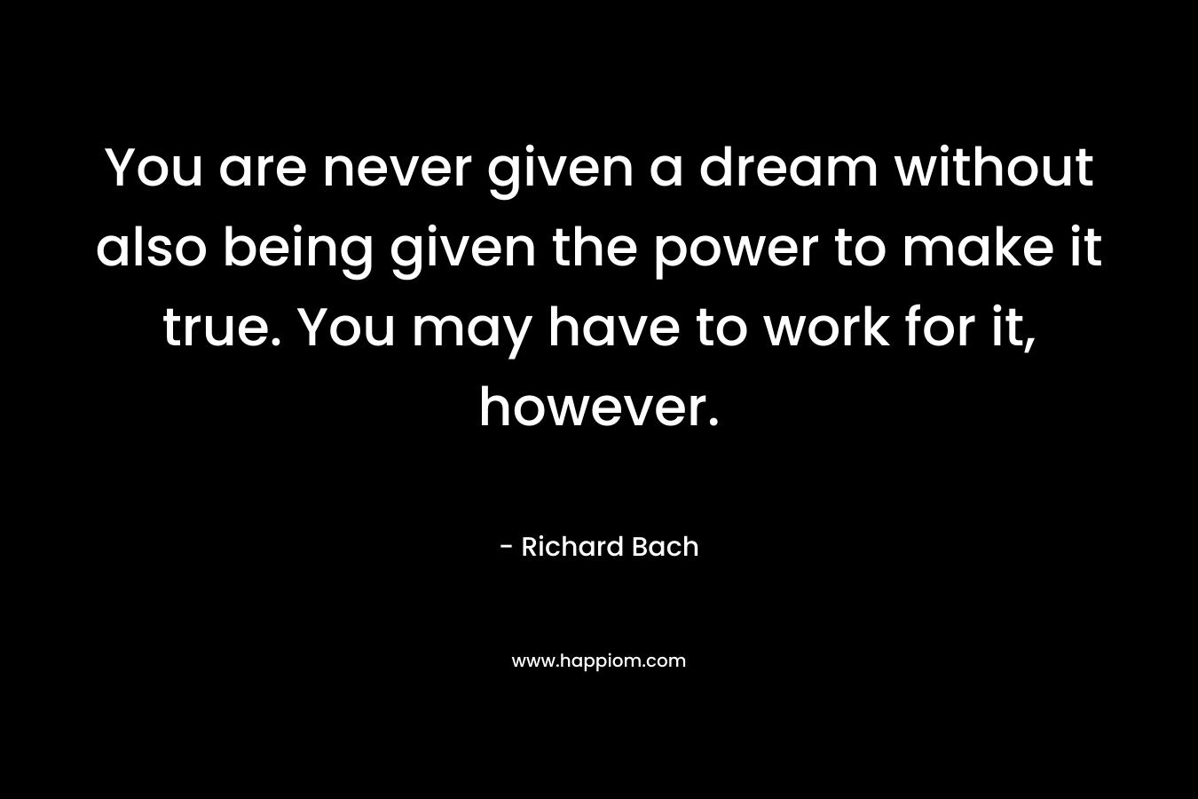 You are never given a dream without also being given the power to make it true. You may have to work for it, however. – Richard Bach