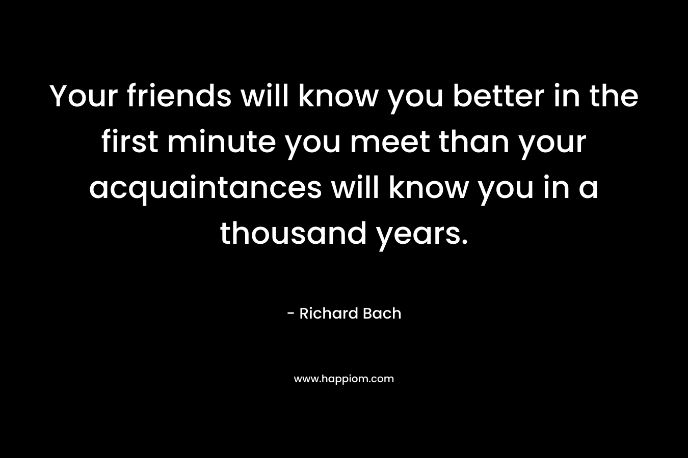 Your friends will know you better in the first minute you meet than your acquaintances will know you in a thousand years. – Richard Bach