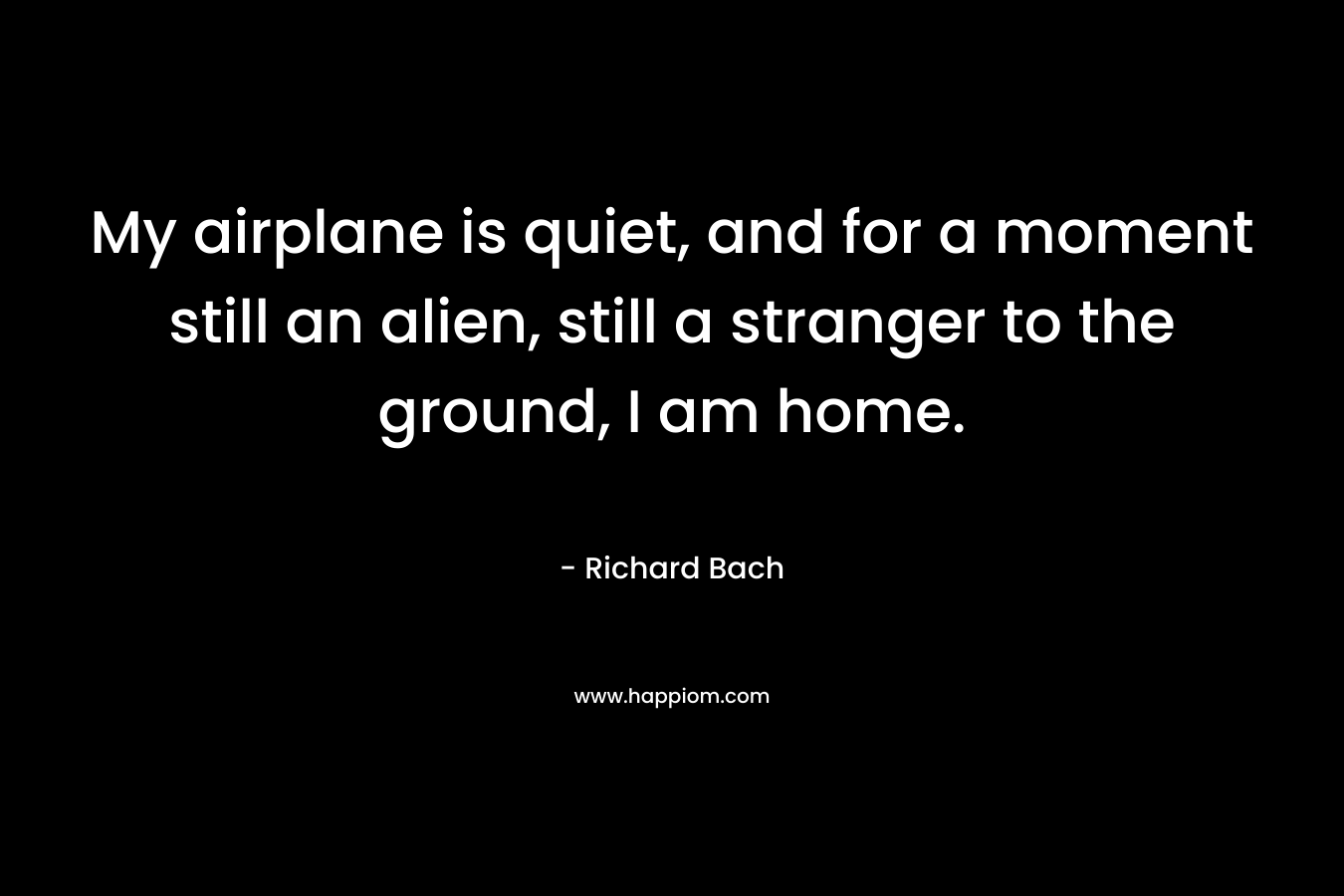 My airplane is quiet, and for a moment still an alien, still a stranger to the ground, I am home. – Richard Bach
