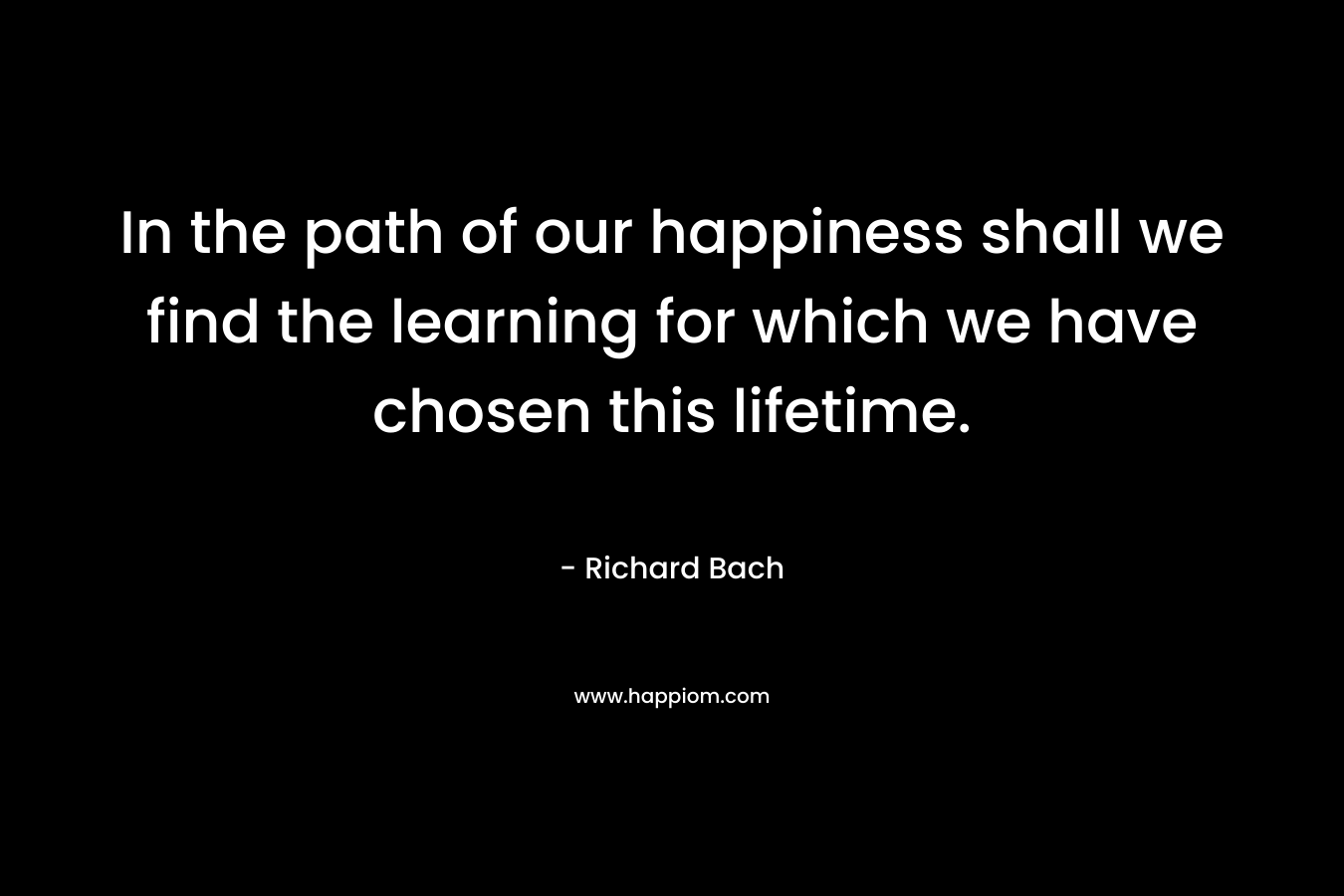 In the path of our happiness shall we find the learning for which we have chosen this lifetime. – Richard Bach