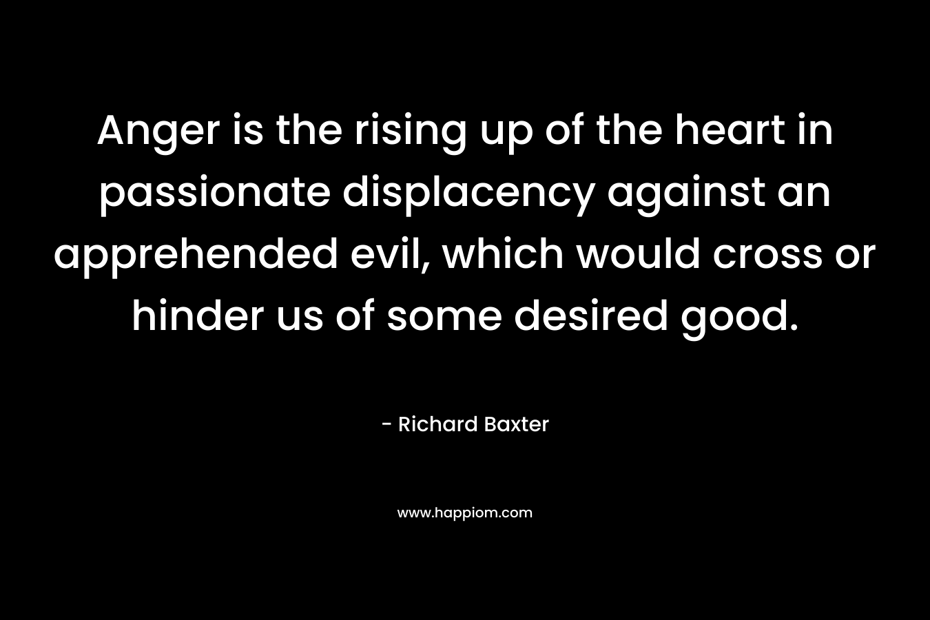 Anger is the rising up of the heart in passionate displacency against an apprehended evil, which would cross or hinder us of some desired good.