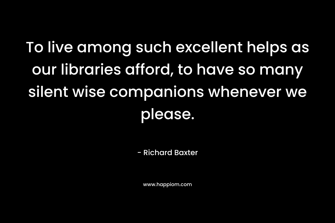 To live among such excellent helps as our libraries afford, to have so many silent wise companions whenever we please.