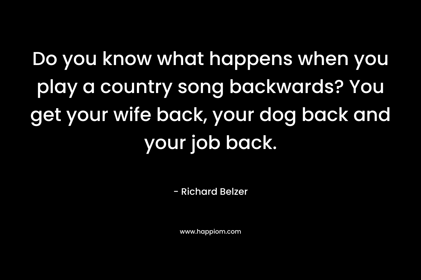 Do you know what happens when you play a country song backwards? You get your wife back, your dog back and your job back.