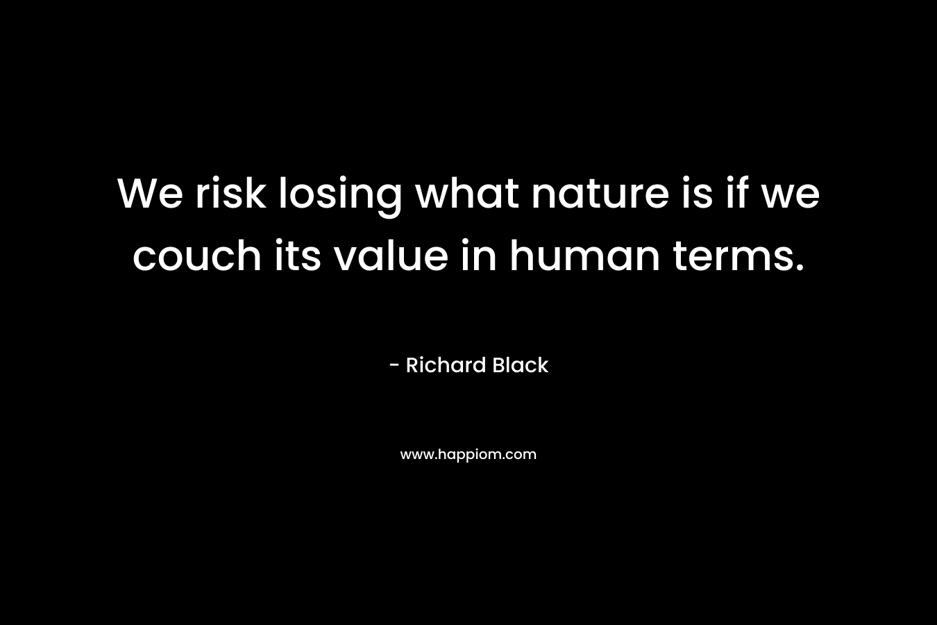 We risk losing what nature is if we couch its value in human terms. – Richard Black