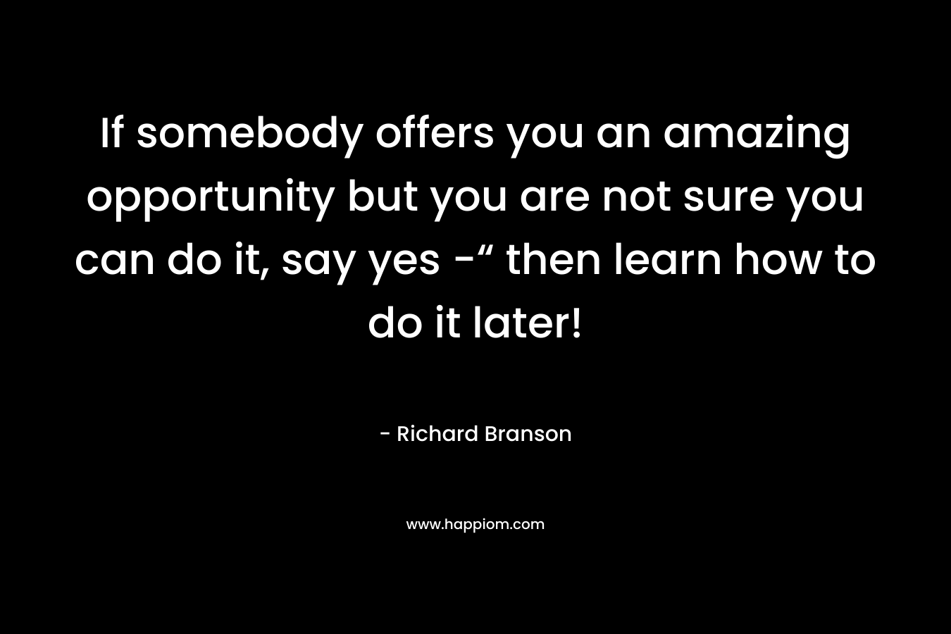 If somebody offers you an amazing opportunity but you are not sure you can do it, say yes -“ then learn how to do it later! – Richard Branson