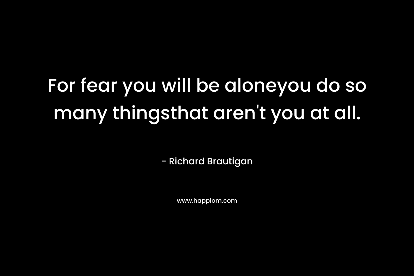 For fear you will be aloneyou do so many thingsthat aren’t you at all. – Richard Brautigan