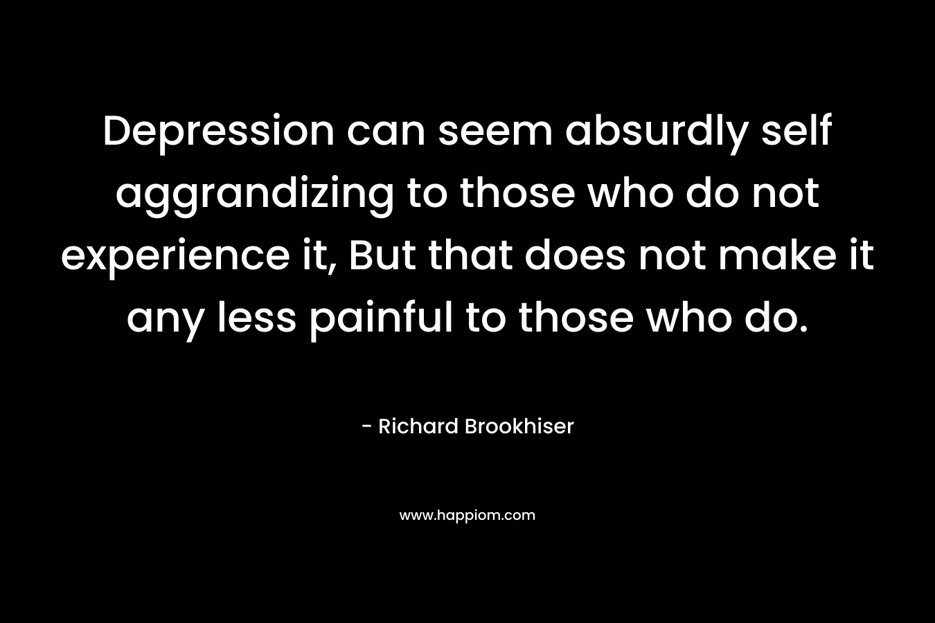Depression can seem absurdly self aggrandizing to those who do not experience it, But that does not make it any less painful to those who do. – Richard Brookhiser