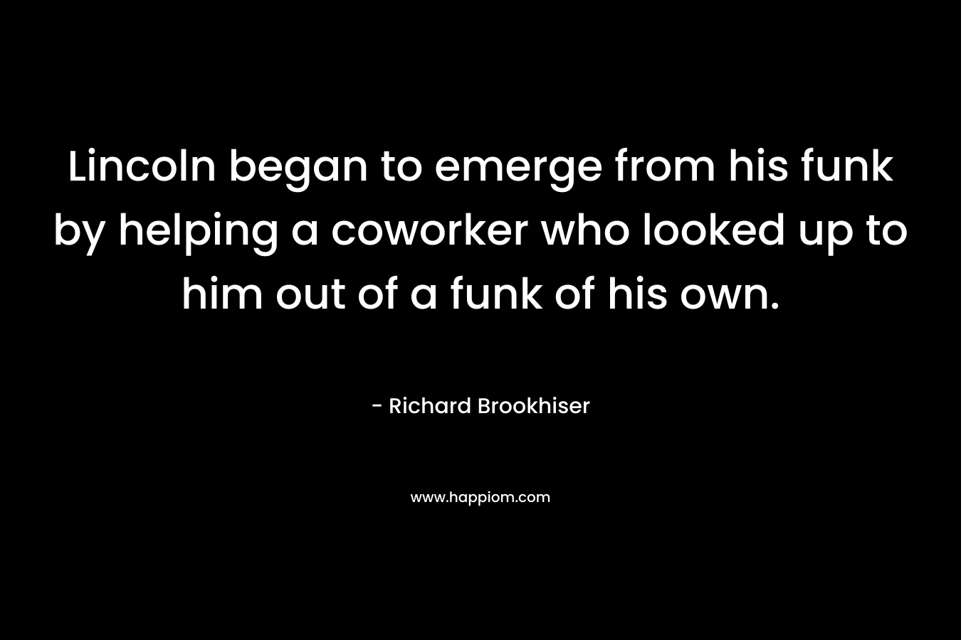 Lincoln began to emerge from his funk by helping a coworker who looked up to him out of a funk of his own. – Richard Brookhiser