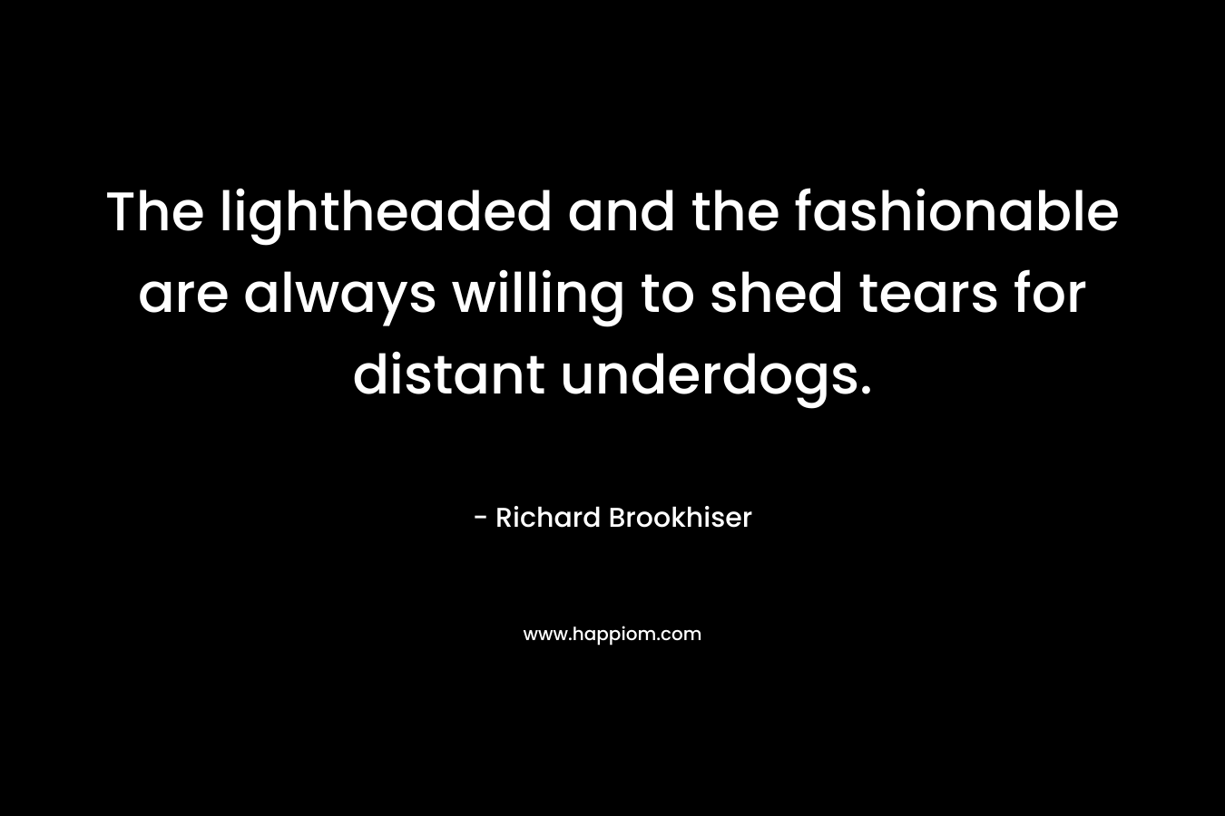 The lightheaded and the fashionable are always willing to shed tears for distant underdogs. – Richard Brookhiser