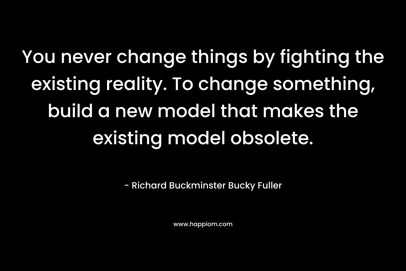 You never change things by fighting the existing reality. To change something, build a new model that makes the existing model obsolete. – Richard Buckminster Bucky Fuller