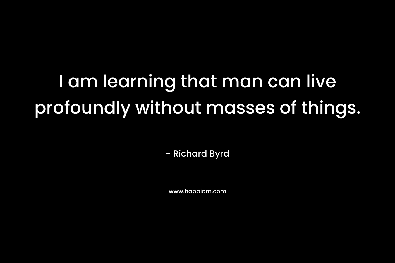 I am learning that man can live profoundly without masses of things. – Richard Byrd
