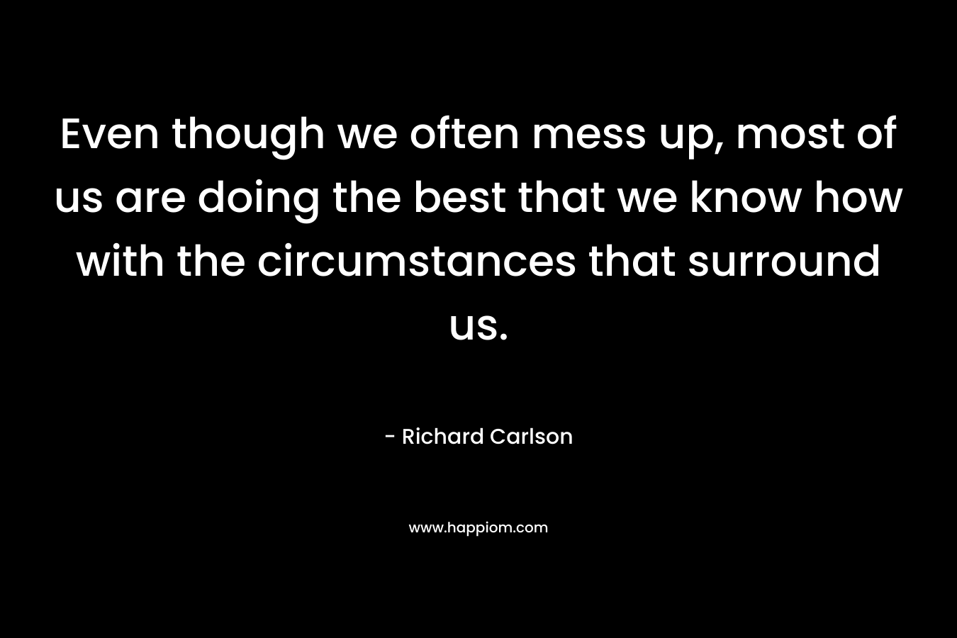 Even though we often mess up, most of us are doing the best that we know how with the circumstances that surround us. – Richard Carlson