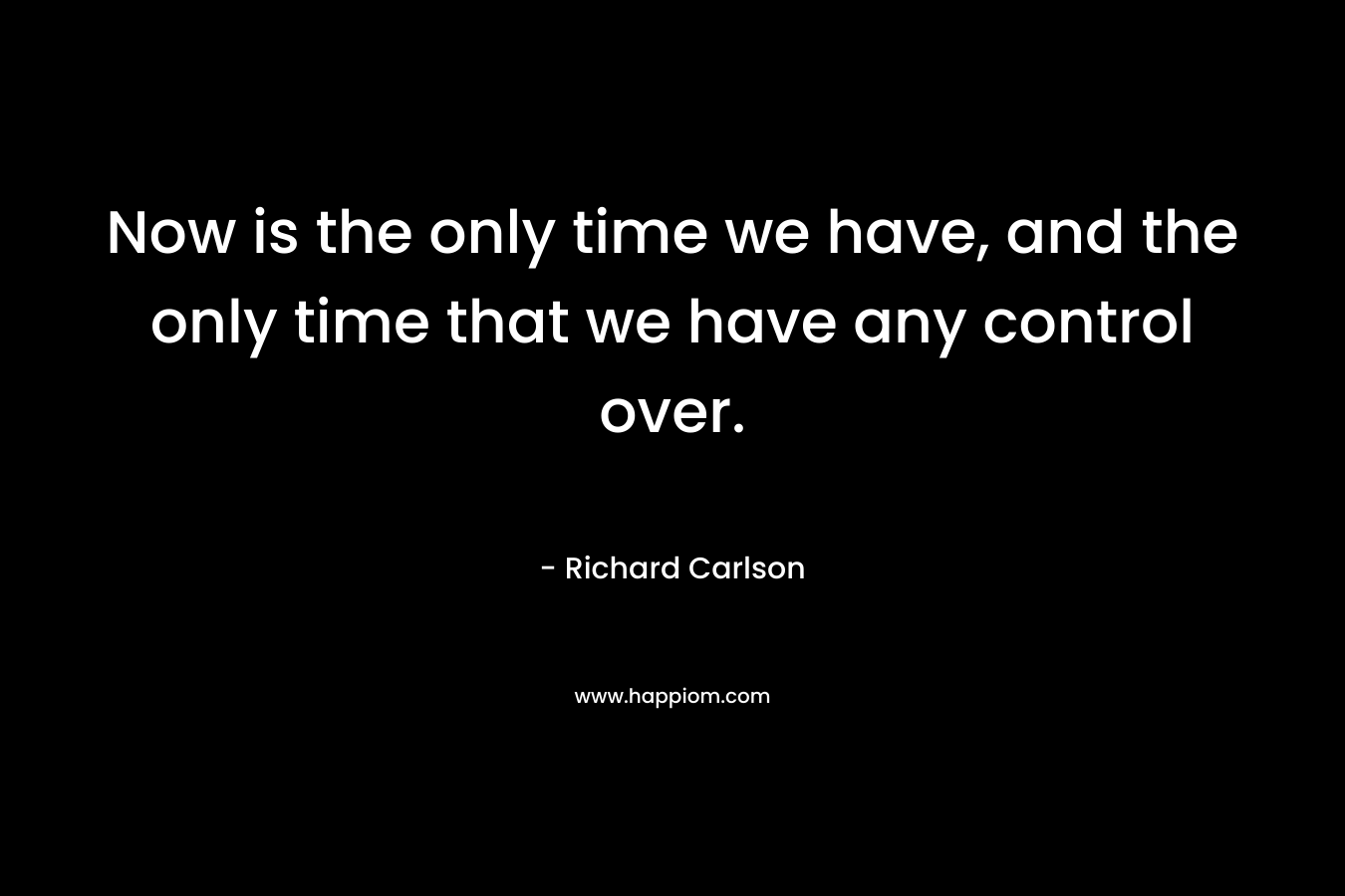Now is the only time we have, and the only time that we have any control over. – Richard Carlson