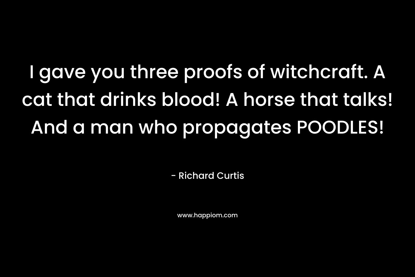 I gave you three proofs of witchcraft. A cat that drinks blood! A horse that talks! And a man who propagates POODLES! – Richard Curtis