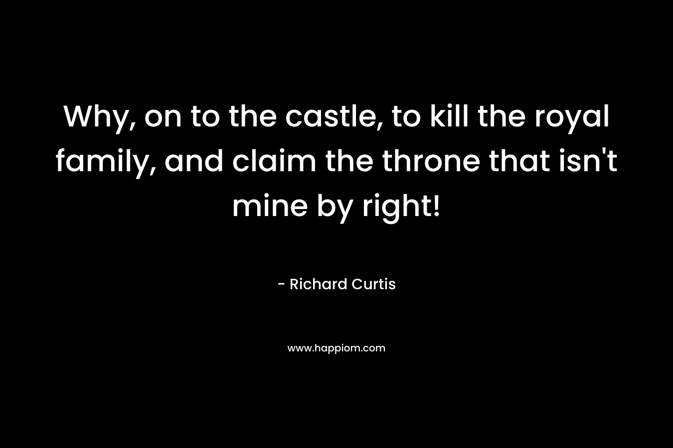 Why, on to the castle, to kill the royal family, and claim the throne that isn’t mine by right! – Richard Curtis