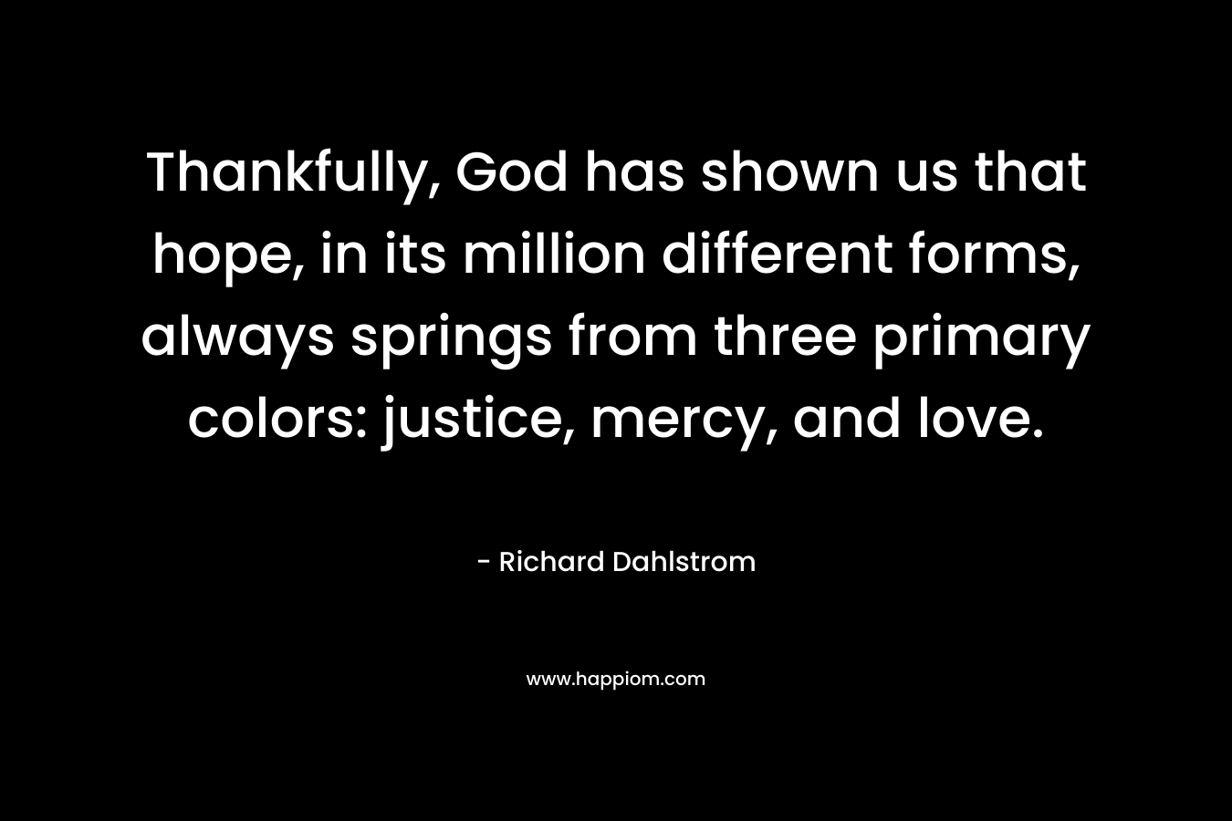 Thankfully, God has shown us that hope, in its million different forms, always springs from three primary colors: justice, mercy, and love. – Richard Dahlstrom
