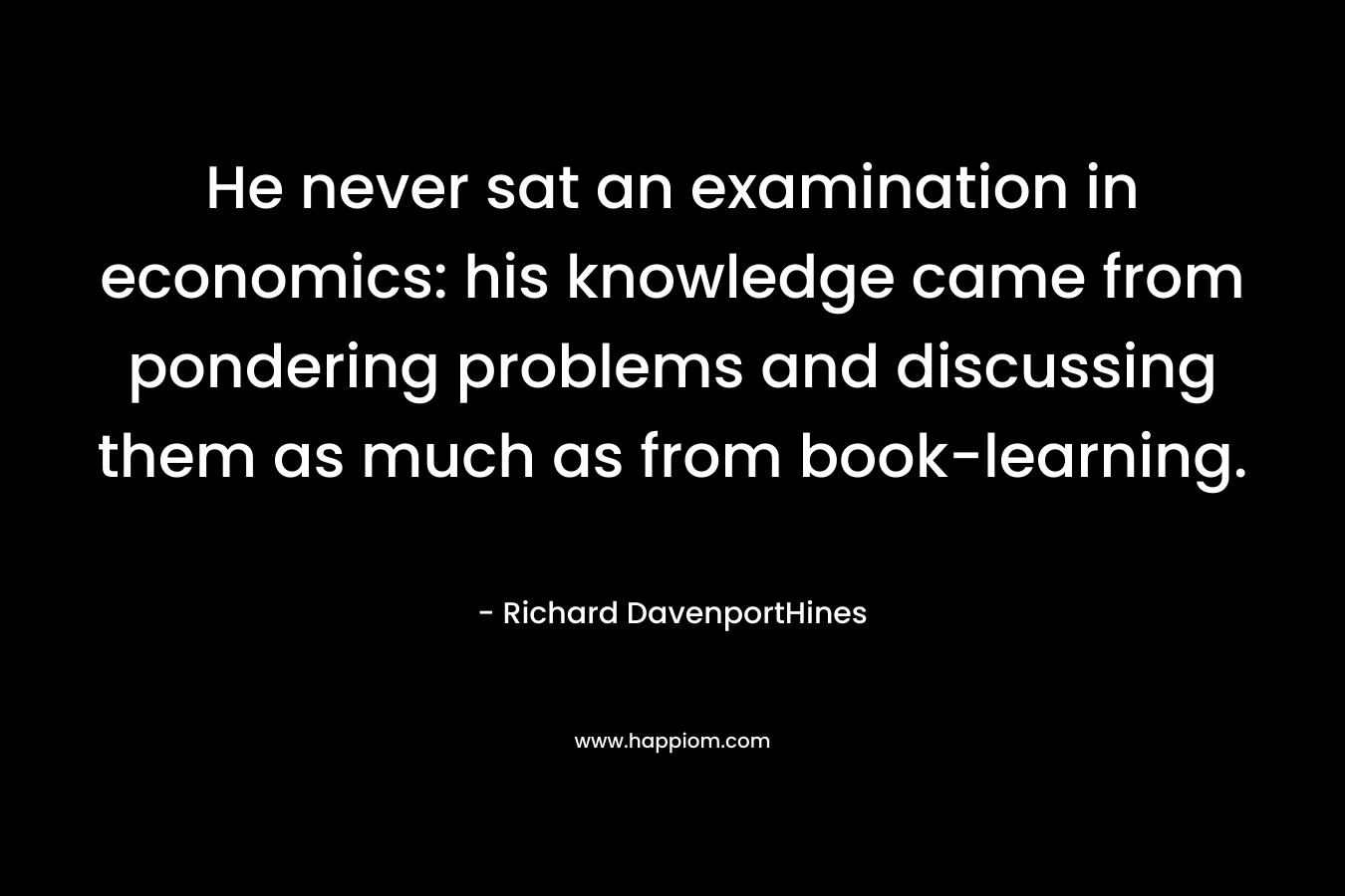 He never sat an examination in economics: his knowledge came from pondering problems and discussing them as much as from book-learning. – Richard DavenportHines