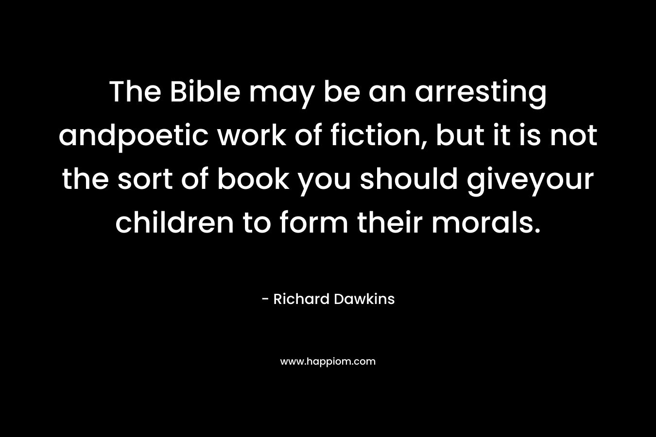 The Bible may be an arresting andpoetic work of fiction, but it is not the sort of book you should giveyour children to form their morals. – Richard Dawkins
