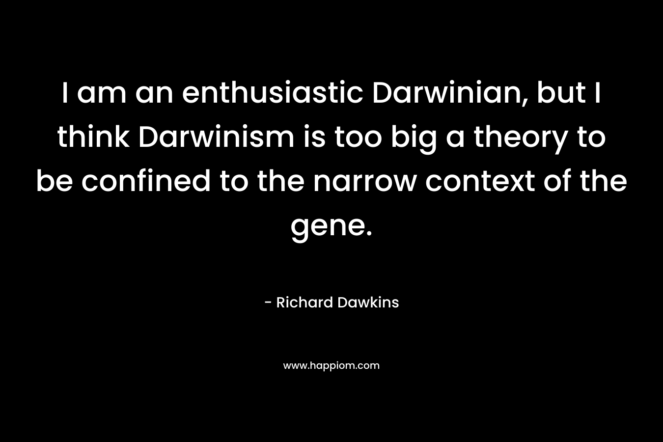 I am an enthusiastic Darwinian, but I think Darwinism is too big a theory to be confined to the narrow context of the gene. – Richard Dawkins