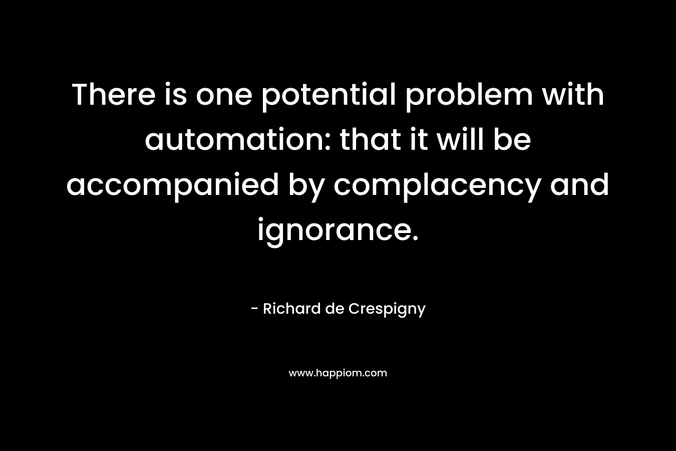 There is one potential problem with automation: that it will be accompanied by complacency and ignorance. – Richard de Crespigny