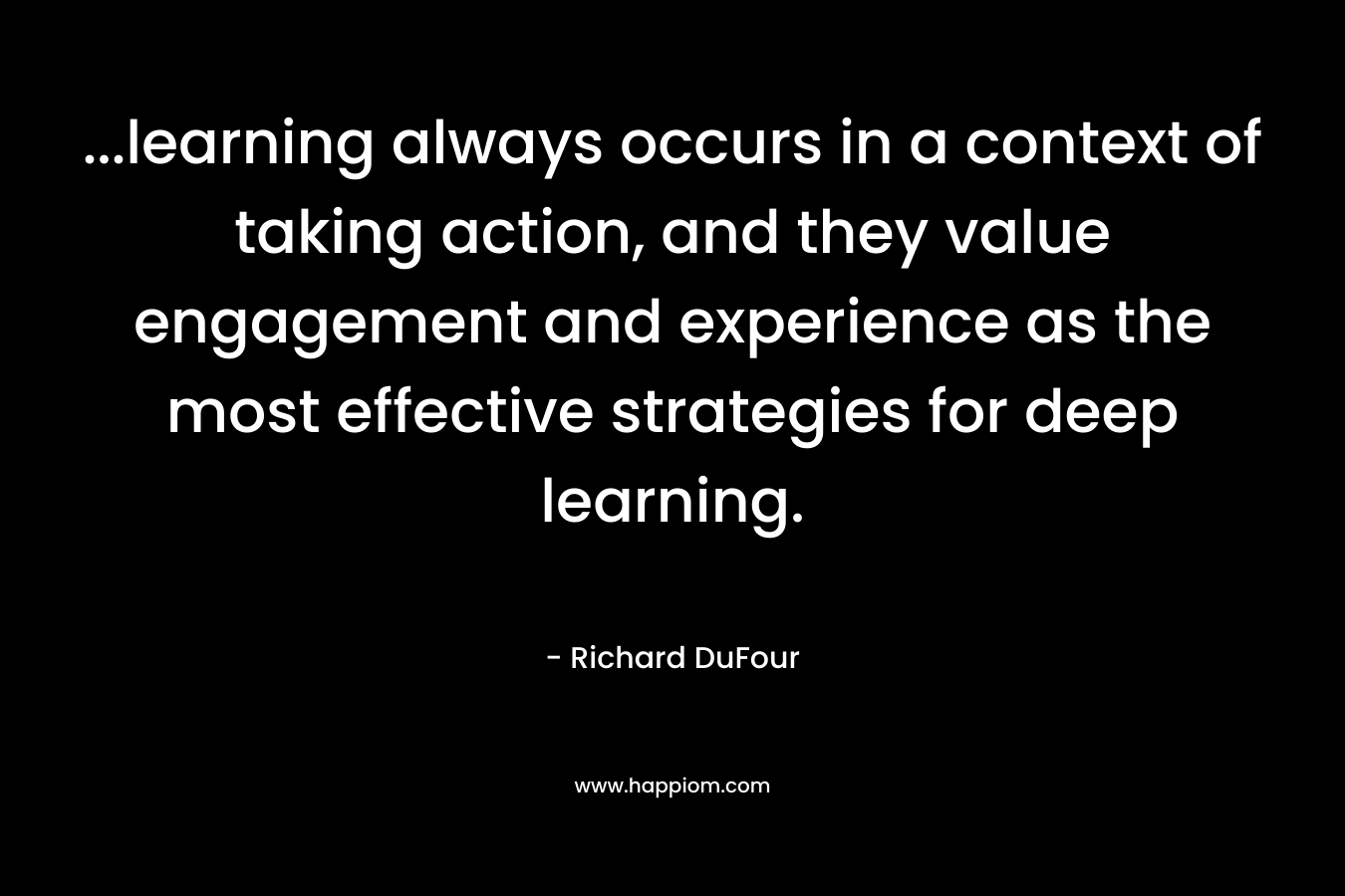 ...learning always occurs in a context of taking action, and they value engagement and experience as the most effective strategies for deep learning.