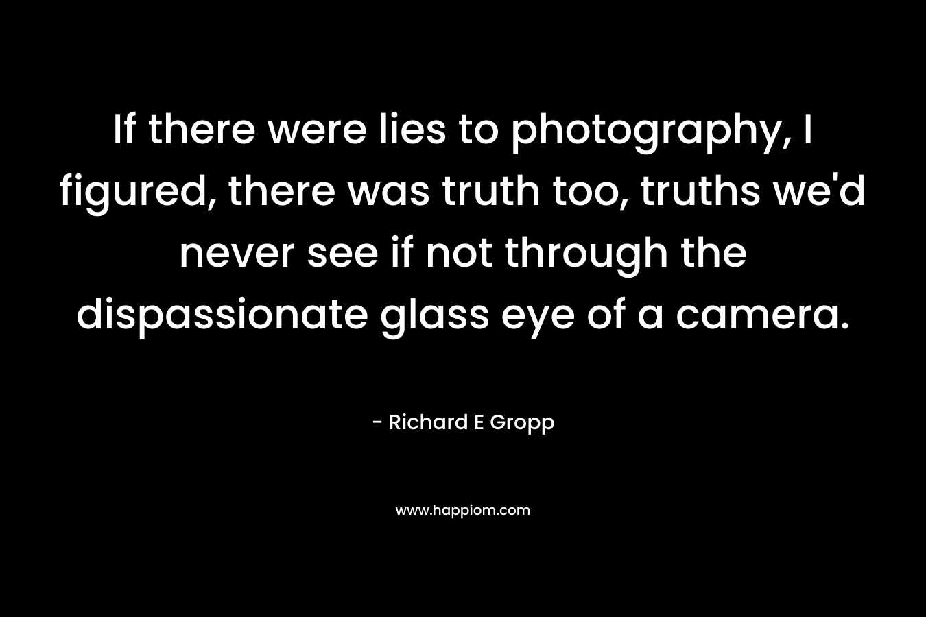 If there were lies to photography, I figured, there was truth too, truths we’d never see if not through the dispassionate glass eye of a camera. – Richard E Gropp