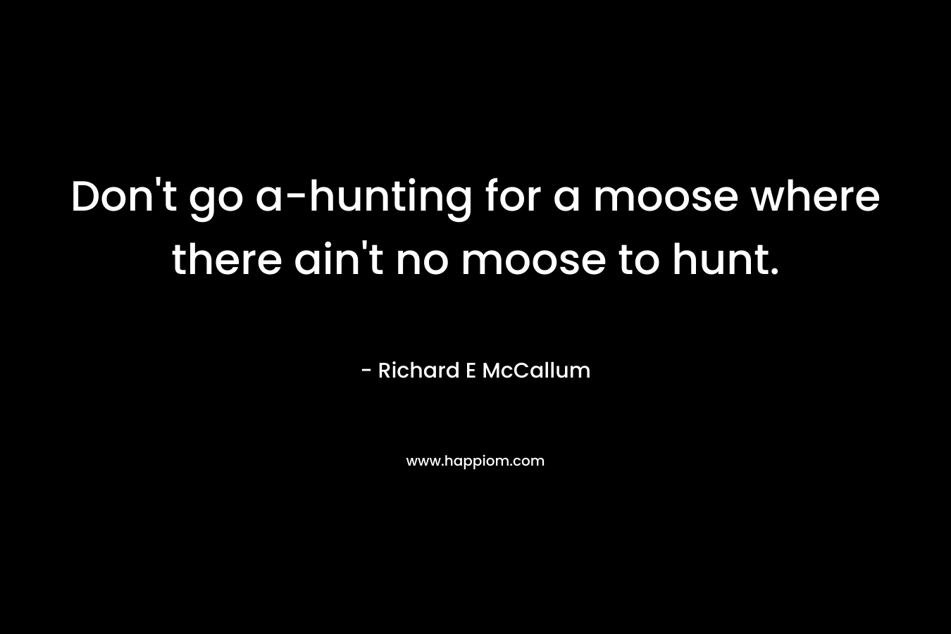 Don’t go a-hunting for a moose where there ain’t no moose to hunt. – Richard E McCallum
