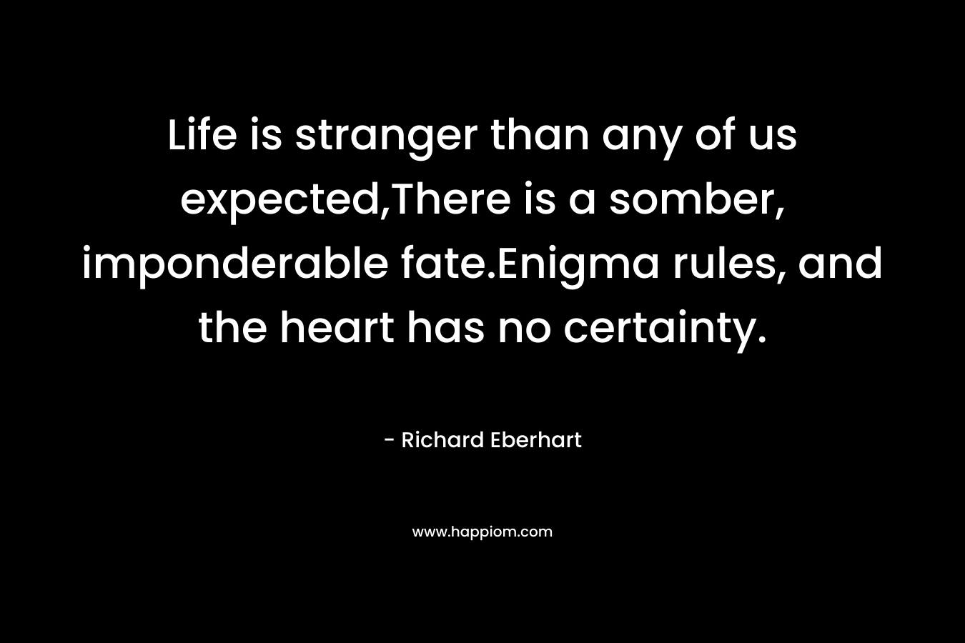 Life is stranger than any of us expected,There is a somber, imponderable fate.Enigma rules, and the heart has no certainty. – Richard Eberhart