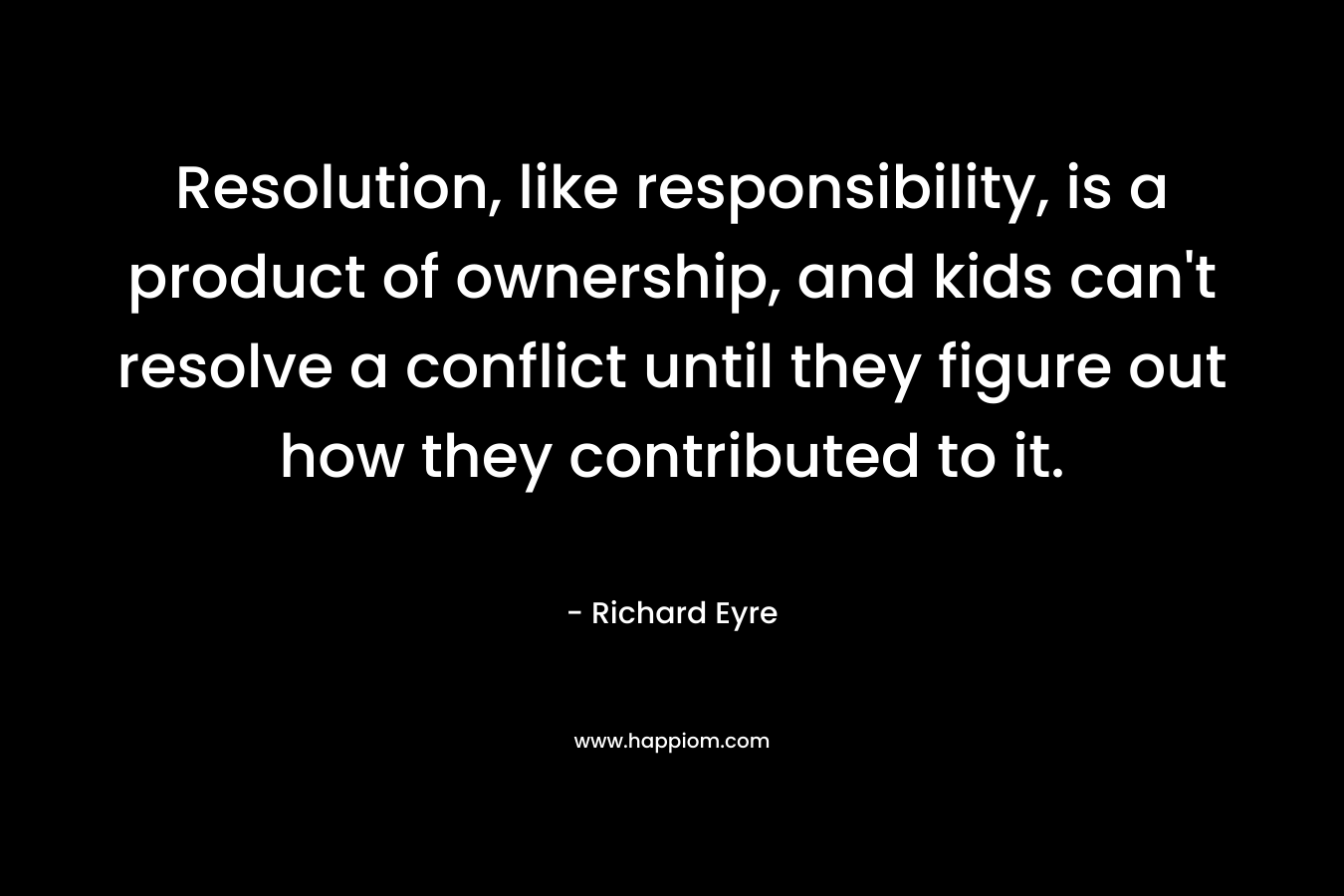 Resolution, like responsibility, is a product of ownership, and kids can’t resolve a conflict until they figure out how they contributed to it. – Richard Eyre