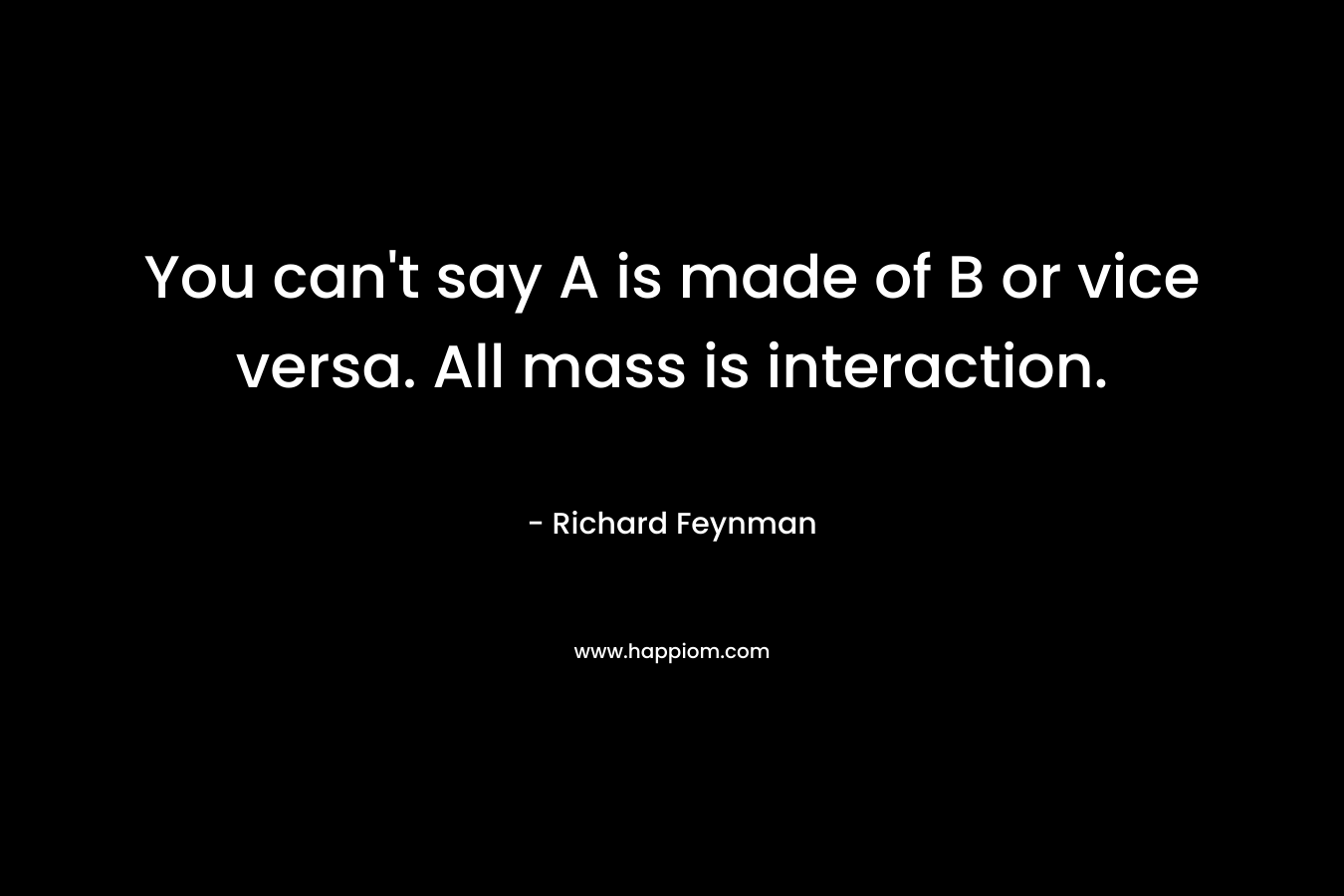 You can’t say A is made of B or vice versa. All mass is interaction. – Richard Feynman