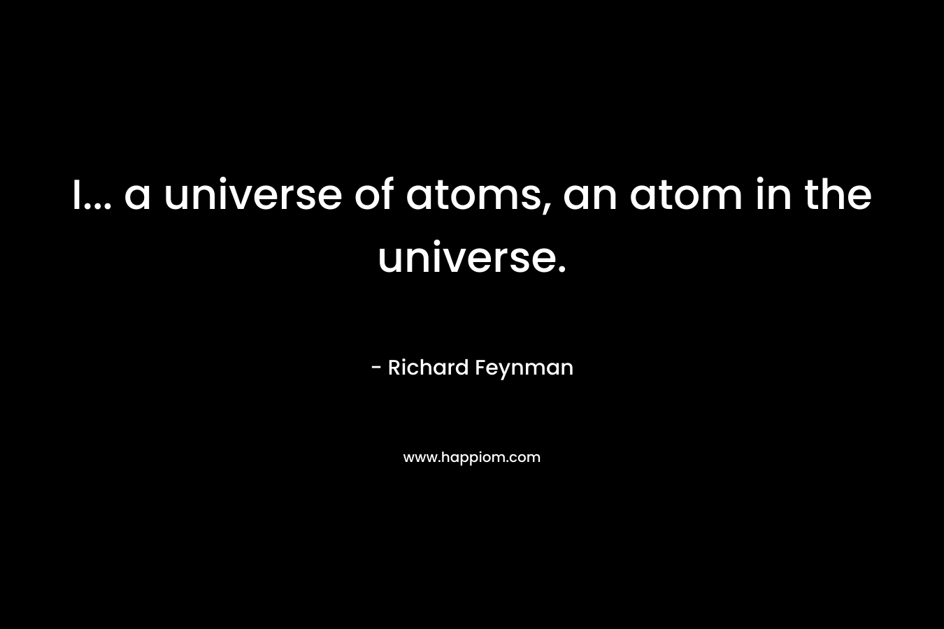 I… a universe of atoms, an atom in the universe. – Richard Feynman
