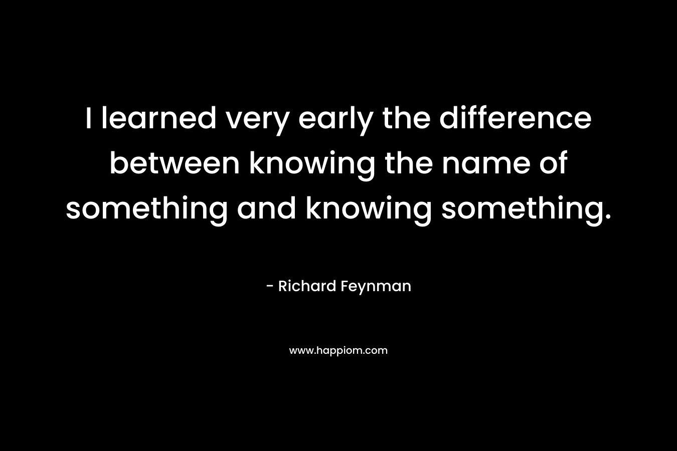 I learned very early the difference between knowing the name of something and knowing something.