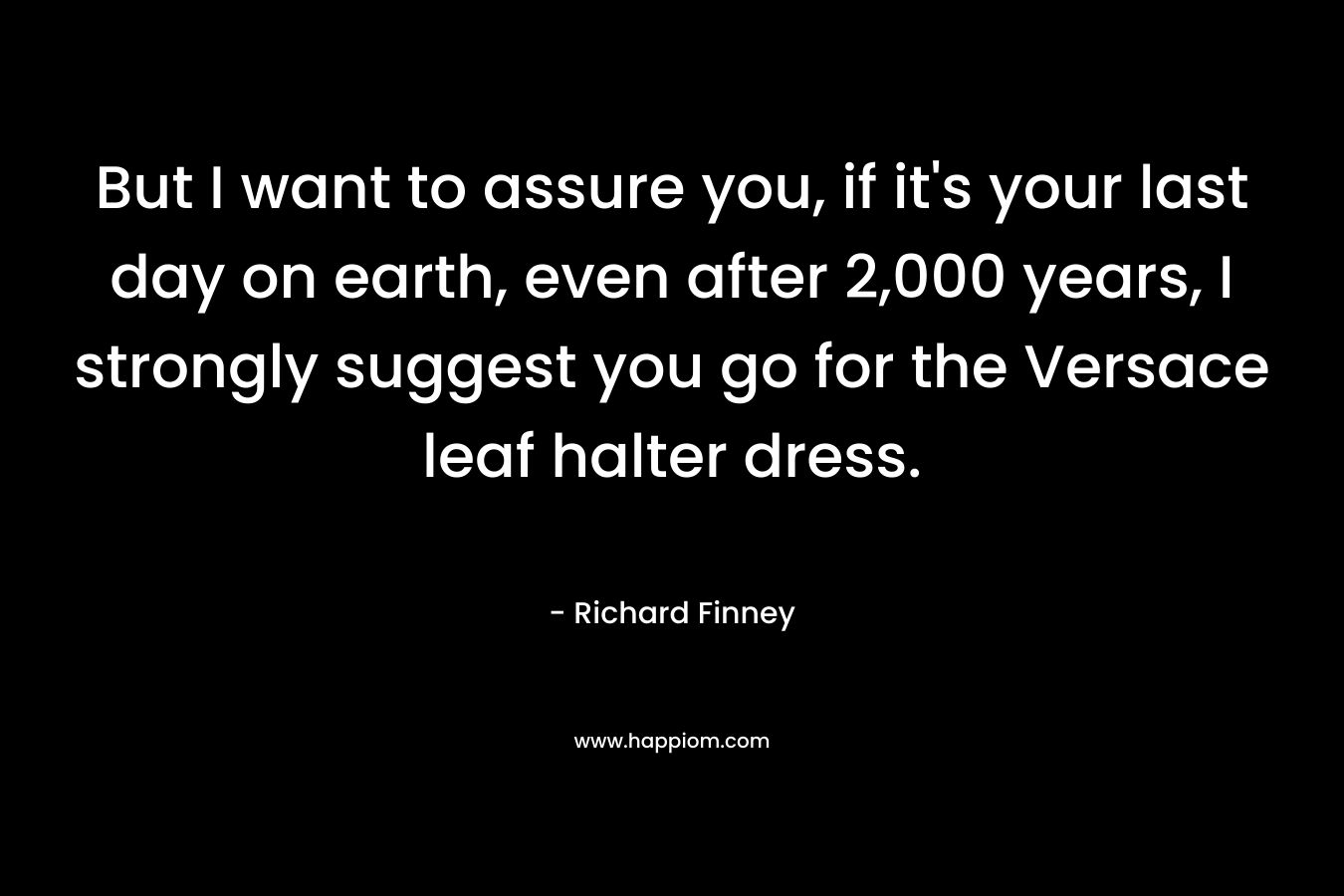But I want to assure you, if it’s your last day on earth, even after 2,000 years, I strongly suggest you go for the Versace leaf halter dress. – Richard Finney