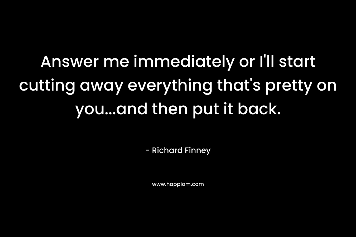 Answer me immediately or I'll start cutting away everything that's pretty on you...and then put it back.